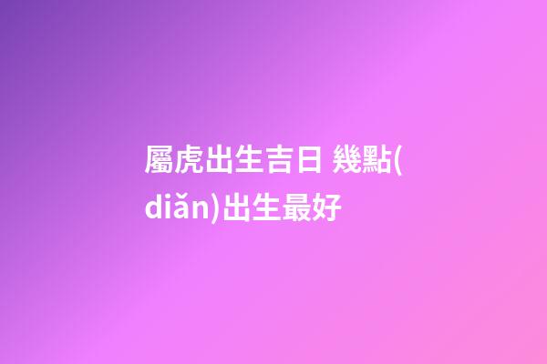 屬虎出生吉日 幾點(diǎn)出生最好